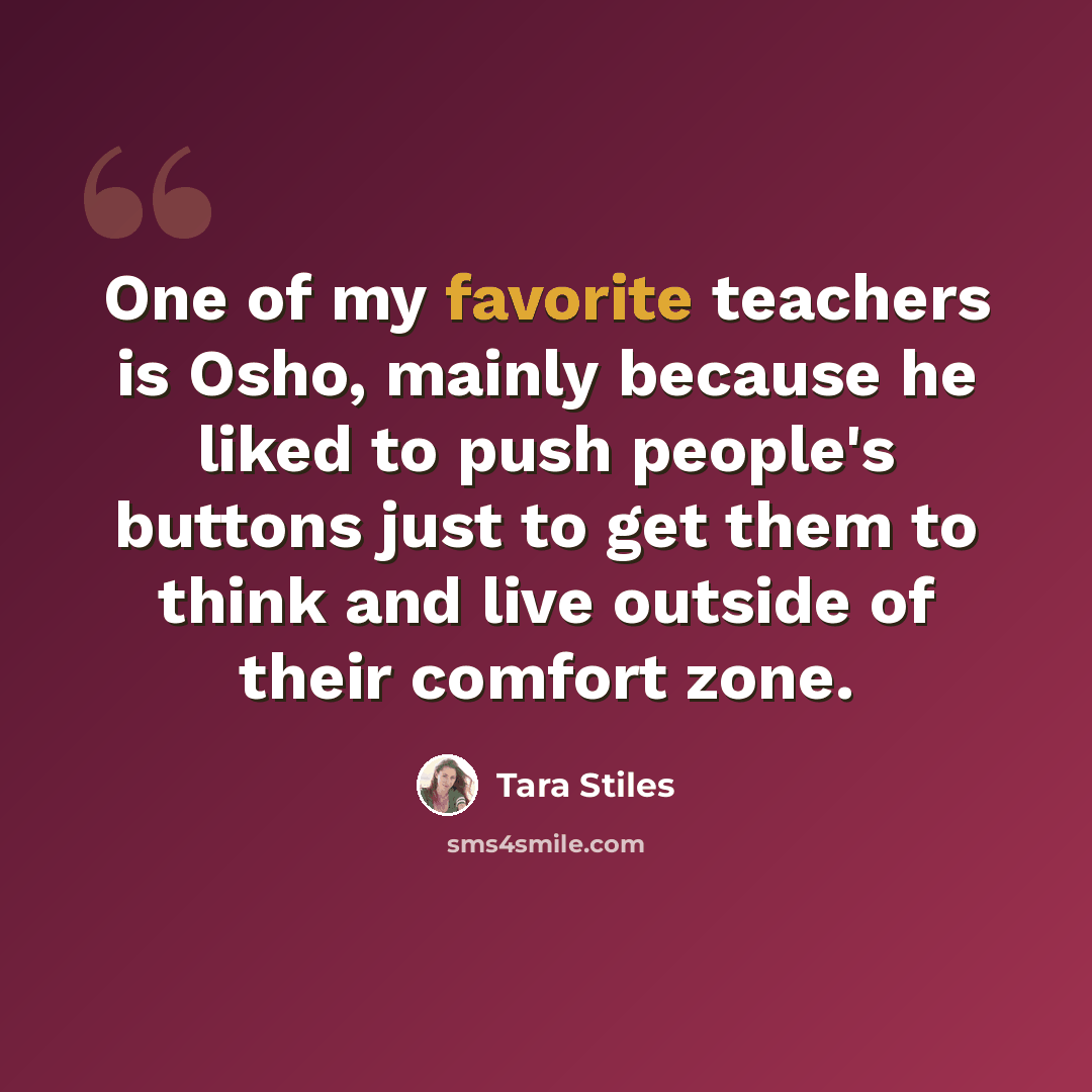 “One of my favorite teachers is Osho, mainly because he liked to push people's buttons just to get them to think and live outside of their comfort zone.” quote by Tara Stiles