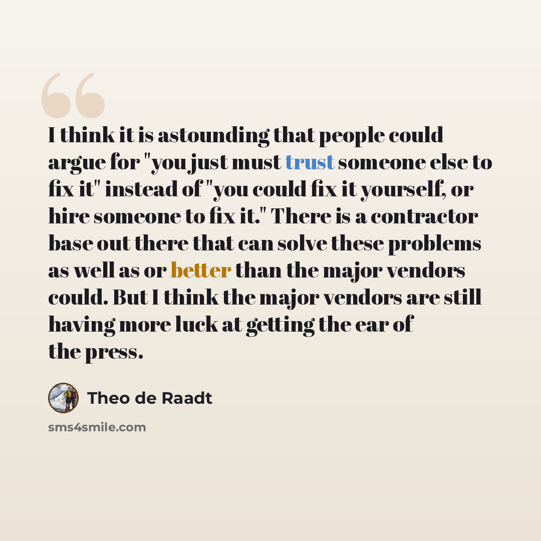 “I think it is astounding that people could argue for "you just must trust someone else to fix it" instead of "you could fix it yourself, or hire someone to fix it." There is a contractor base out there that can solve these problems as well as or better than the major vendors could. But I think the…” quote by Theo de Raadt