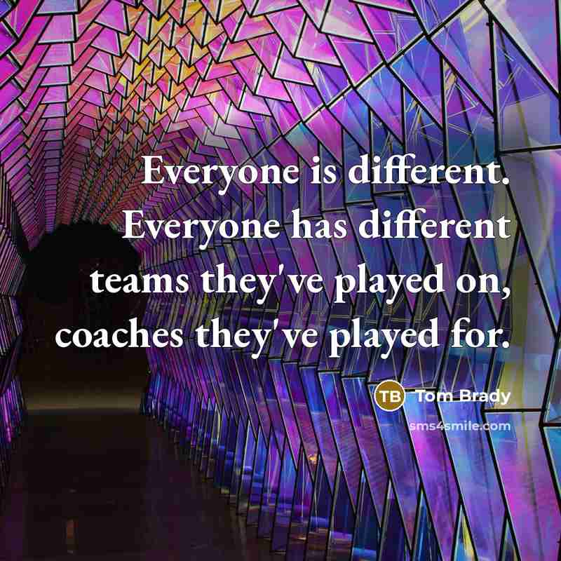 “Everyone is different. Everyone has different teams they've played on, coaches they've played for.” quote by Tom Brady