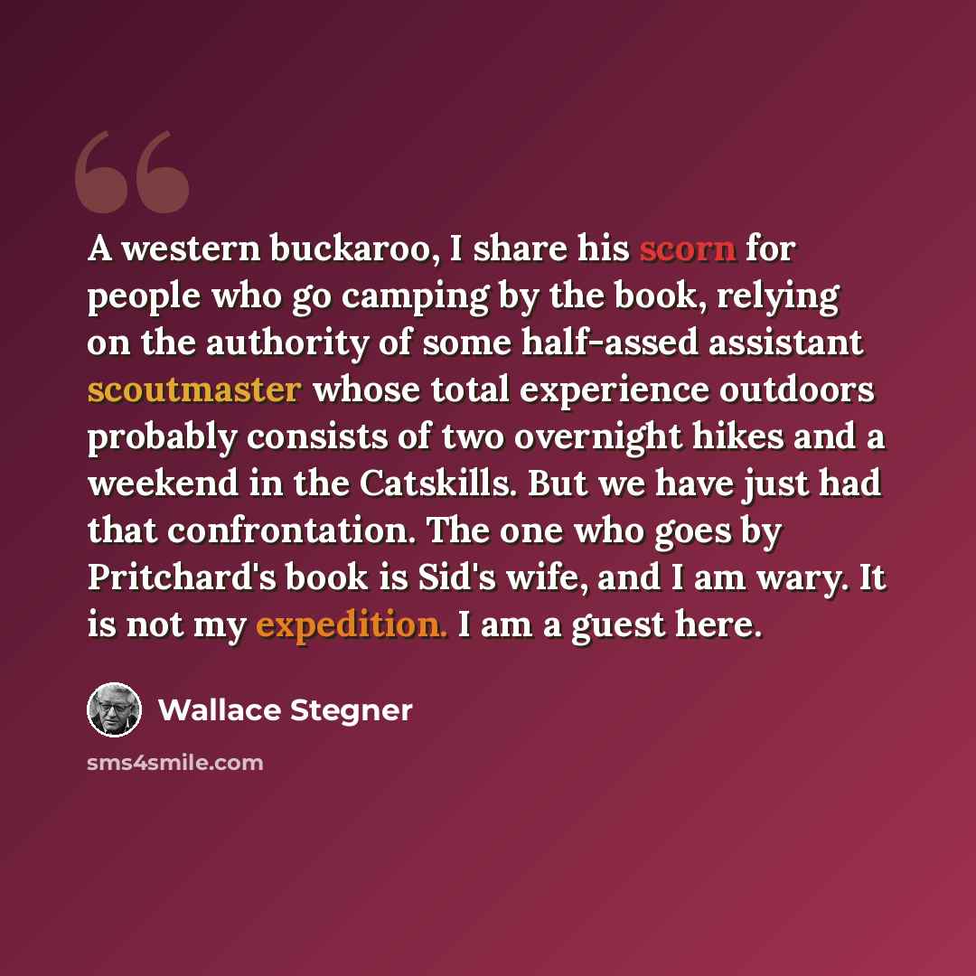 “A western buckaroo, I share his scorn for people who go camping by the book, relying on the authority of some half-assed assistant scoutmaster whose total experience outdoors probably consists of two overnight hikes and a weekend in the Catskills. But we have just had that confrontation. The one…” quote by Wallace Stegner