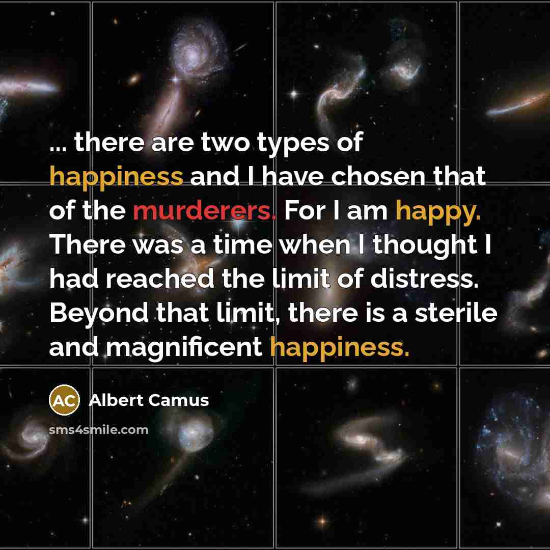 “... there are two types of happiness and I have chosen that of the murderers. For I am happy. There was a time when I thought I had reached the limit of distress. Beyond that limit, there is a sterile and magnificent happiness.” quote by Albert Camus