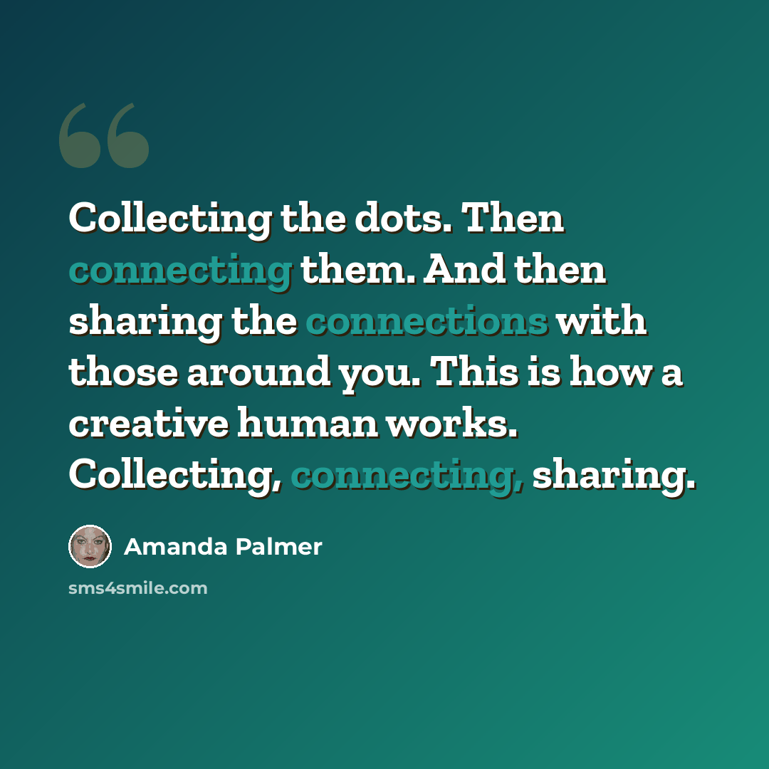 “Collecting the dots. Then connecting them. And then sharing the connections with those around you. This is how a creative human works. Collecting, connecting, sharing.” quote by Amanda Palmer