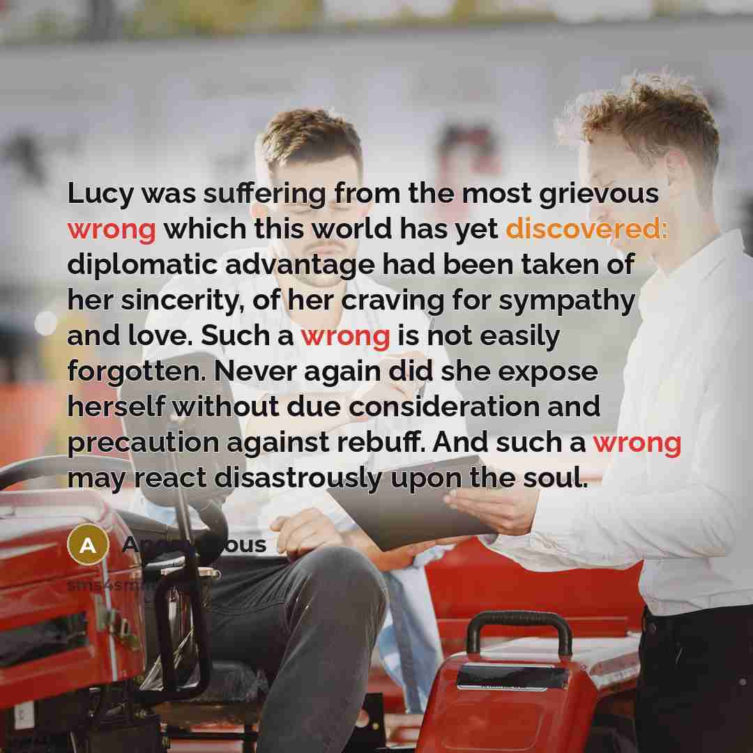 “Lucy was suffering from the most grievous wrong which this world has yet discovered: diplomatic advantage had been taken of her sincerity, of her craving for sympathy and love. Such a wrong is not easily forgotten. Never again did she expose herself without due consideration and precaution against…” quote by Anonymous