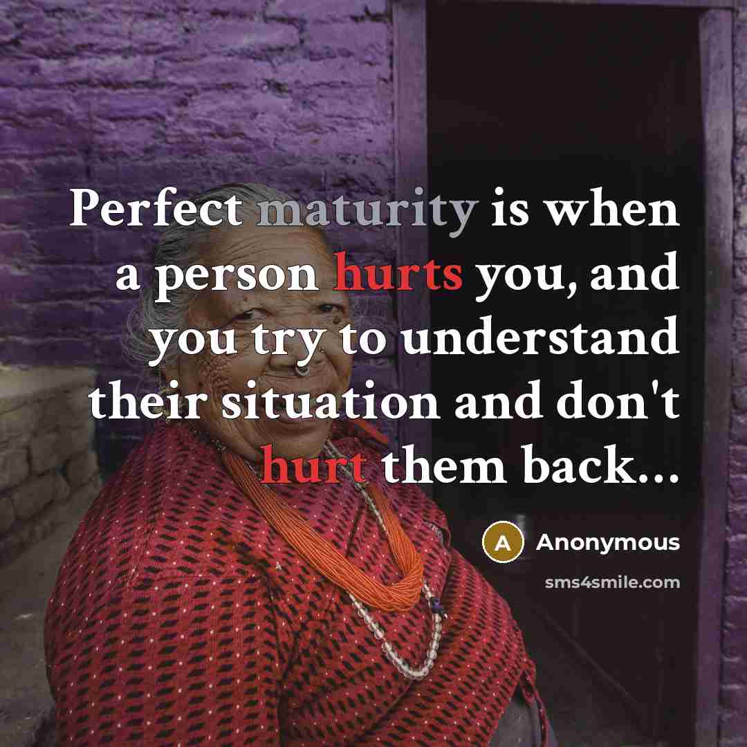 “Perfect maturity is when a person hurts you, and you try to understand their situation and don't hurt them back…” quote by Anonymous