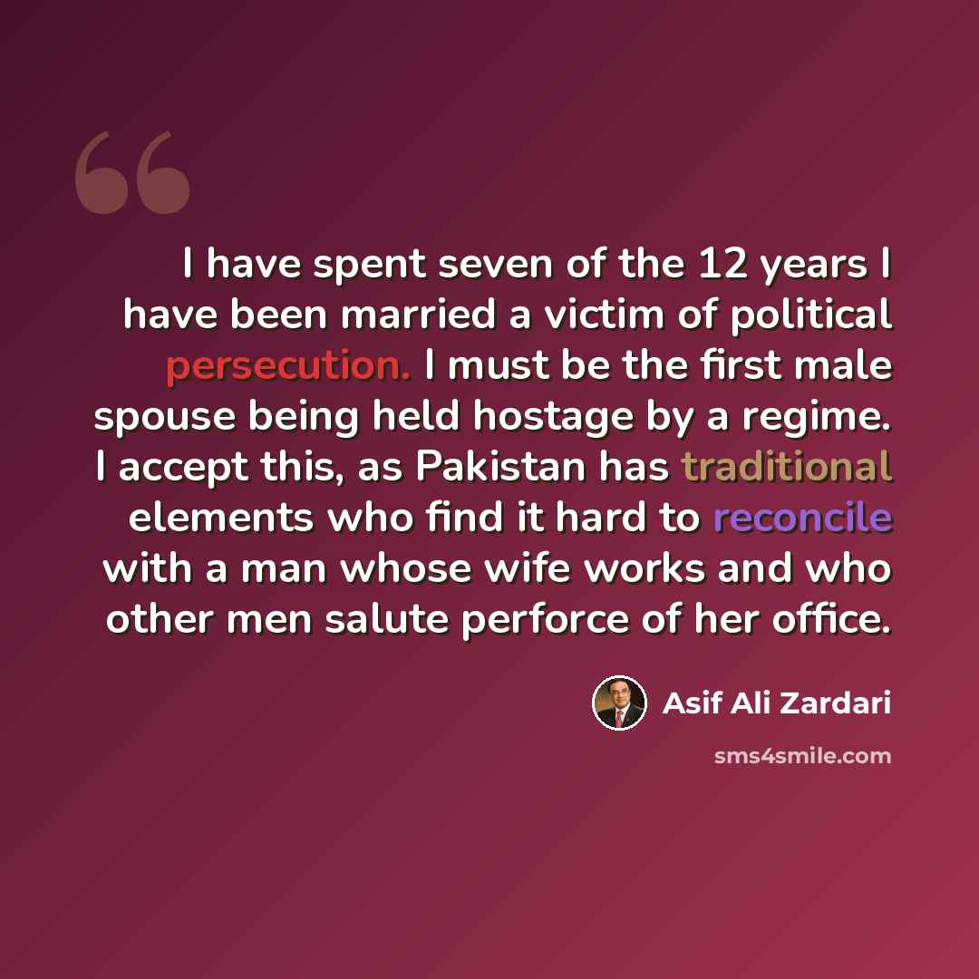 “I have spent seven of the 12 years I have been married a victim of political persecution. I must be the first male spouse being held hostage by a regime. I accept this, as Pakistan has traditional elements who find it hard to reconcile with a man whose wife works and who other men salute perforce…” quote by Asif Ali Zardari