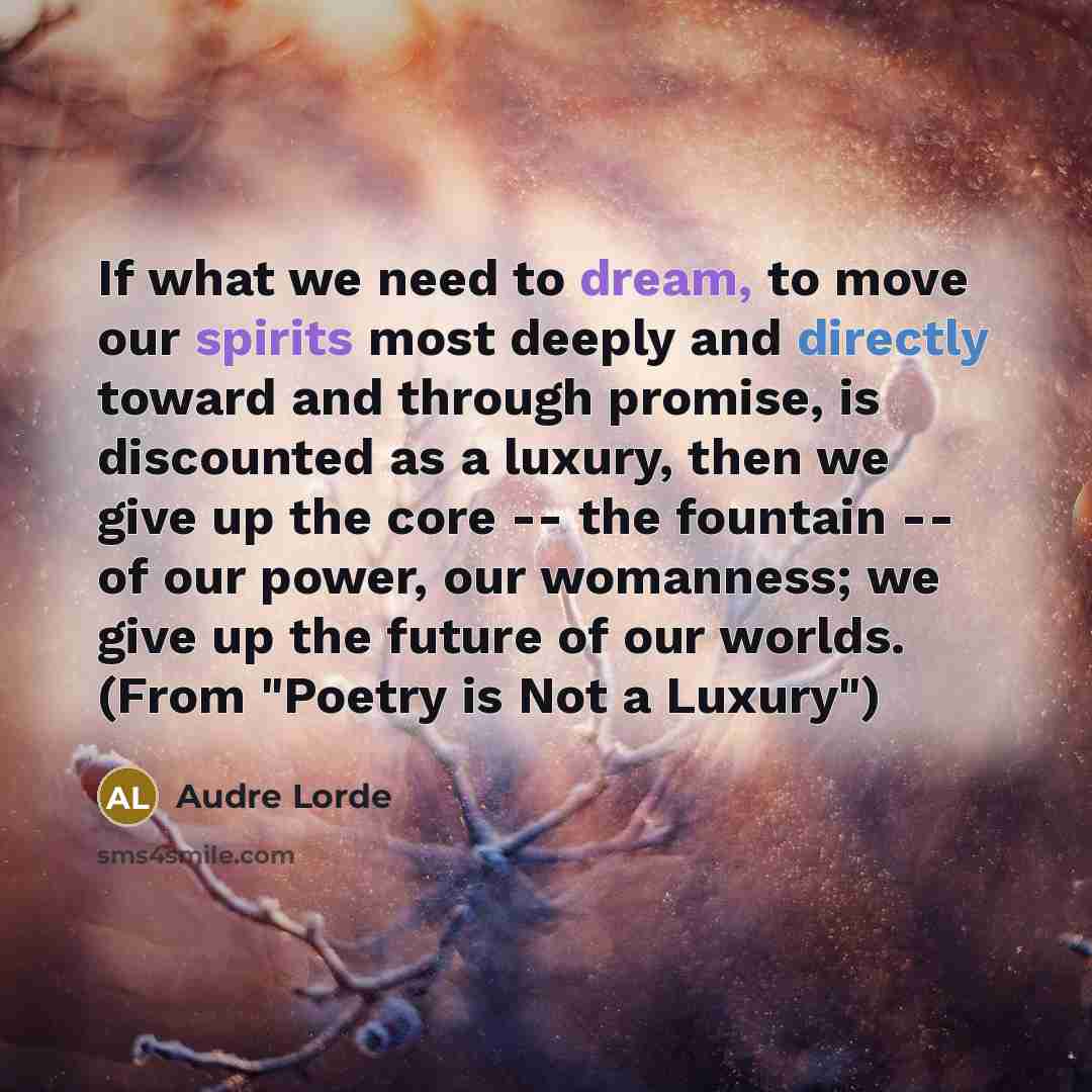 “If what we need to dream, to move our spirits most deeply and directly toward and through promise, is discounted as a luxury, then we give up the core -- the fountain -- of our power, our womanness; we give up the future of our worlds. (From "Poetry is Not a Luxury")” quote by Audre Lorde