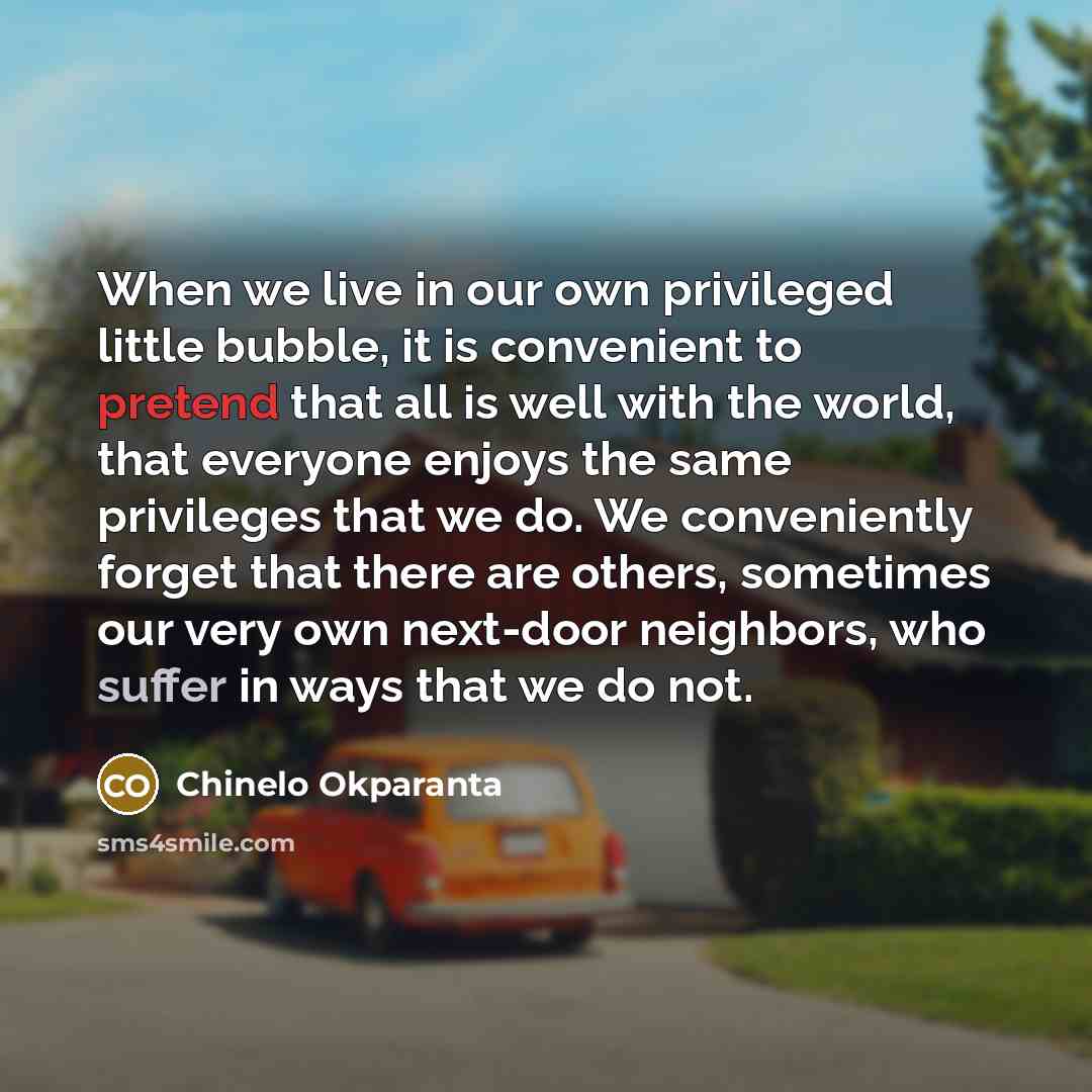 “When we live in our own privileged little bubble, it is convenient to pretend that all is well with the world, that everyone enjoys the same privileges that we do. We conveniently forget that there are others, sometimes our very own next-door neighbors, who suffer in ways that we do not.” quote by Chinelo Okparanta
