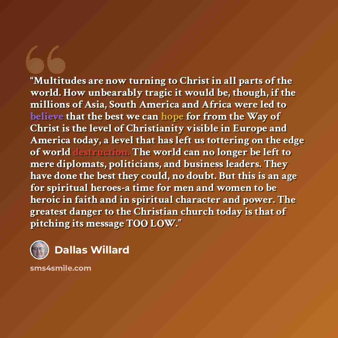 “Multitudes are now turning to Christ in all parts of the world. How unbearably tragic it would be, though, if the millions of Asia, South America and Africa were led to believe that the best we can hope for from the Way of Christ is the level of Christianity visible in Europe and America today, a…” quote by Dallas Willard