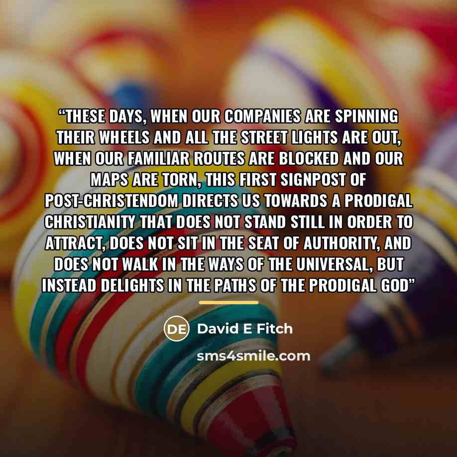 “These days, when our companies are spinning their wheels and all the street lights are out, when our familiar routes are blocked and our maps are torn, this first signpost of post-Christendom directs us towards a prodigal Christianity that does not stand still in order to attract, does not sit in…” quote by David E Fitch