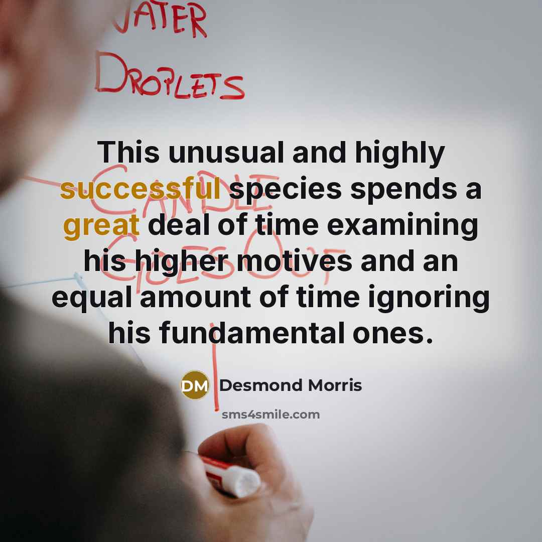 “This unusual and highly successful species spends a great deal of time examining his higher motives and an equal amount of time ignoring his fundamental ones.” quote by Desmond Morris