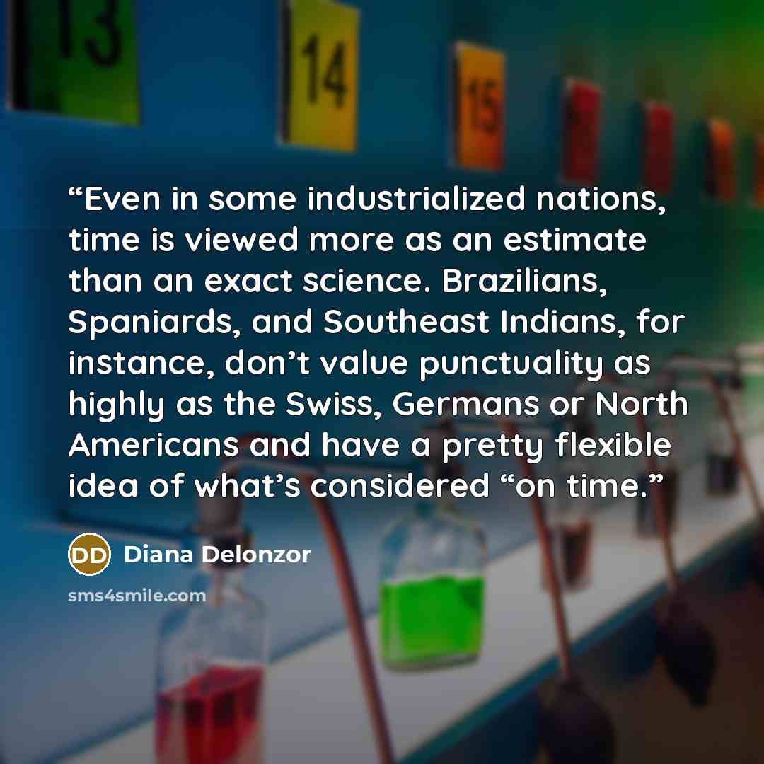 “Even in some industrialized nations, time is viewed more as an estimate than an exact science. Brazilians, Spaniards, and Southeast Indians, for instance, don’t value punctuality as highly as the Swiss, Germans or North Americans and have a pretty flexible idea of what’s considered “on time.” quote by Diana Delonzor