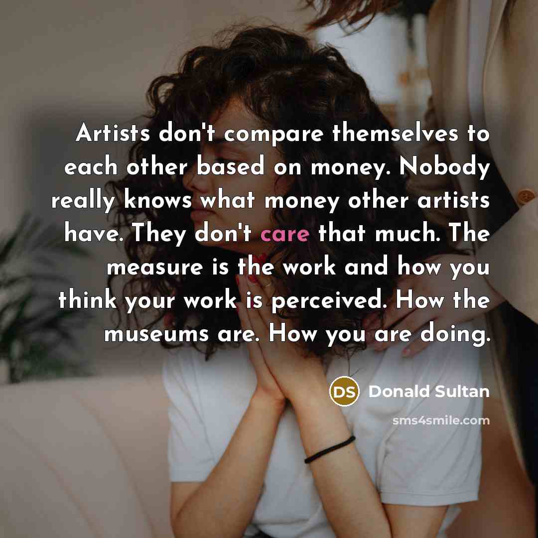 “Artists don't compare themselves to each other based on money. Nobody really knows what money other artists have. They don't care that much. The measure is the work and how you think your work is perceived. How the museums are. How you are doing.” quote by Donald Sultan