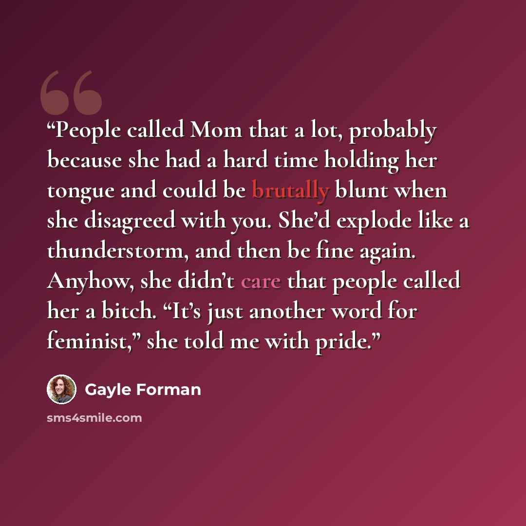 “People called Mom that a lot, probably because she had a hard time holding her tongue and could be brutally blunt when she disagreed with you. She’d explode like a thunderstorm, and then be fine again. Anyhow, she didn’t care that people called her a bitch. “It’s just another word for feminist,”…” quote by Gayle Forman