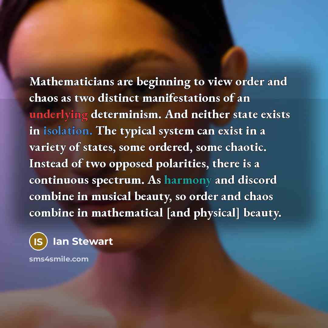 “Mathematicians are beginning to view order and chaos as two distinct manifestations of an underlying determinism. And neither state exists in isolation. The typical system can exist in a variety of states, some ordered, some chaotic. Instead of two opposed polarities, there is a continuous…” quote by Ian Stewart