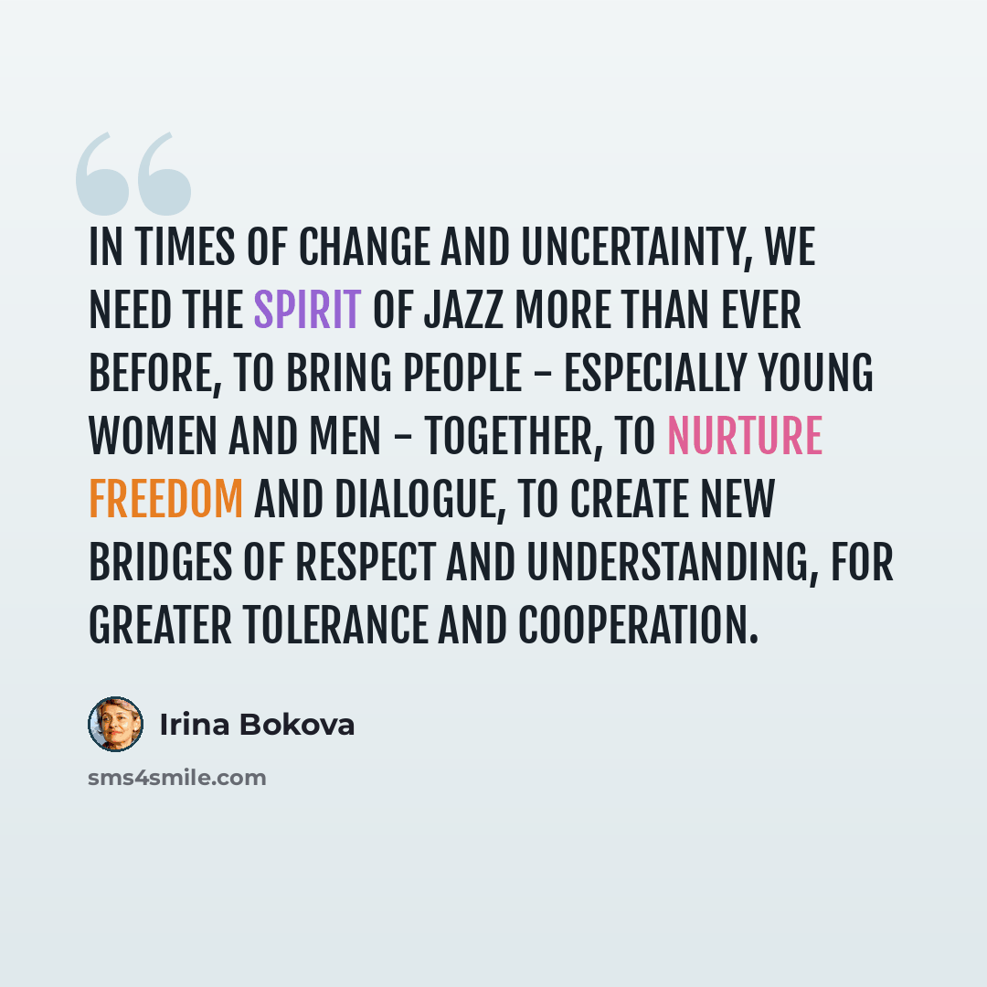 “In times of change and uncertainty, we need the spirit of jazz more than ever before, to bring people - especially young women and men - together, to nurture freedom and dialogue, to create new bridges of respect and understanding, for greater tolerance and cooperation.” quote by Irina Bokova