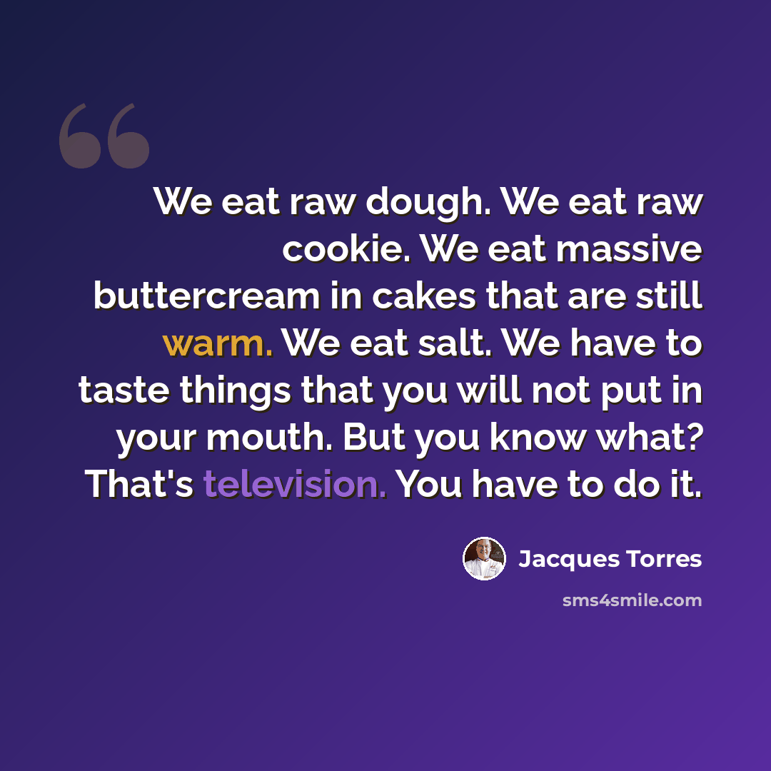 “We eat raw dough. We eat raw cookie. We eat massive buttercream in cakes that are still warm. We eat salt. We have to taste things that you will not put in your mouth. But you know what? That's television. You have to do it.” quote by Jacques Torres