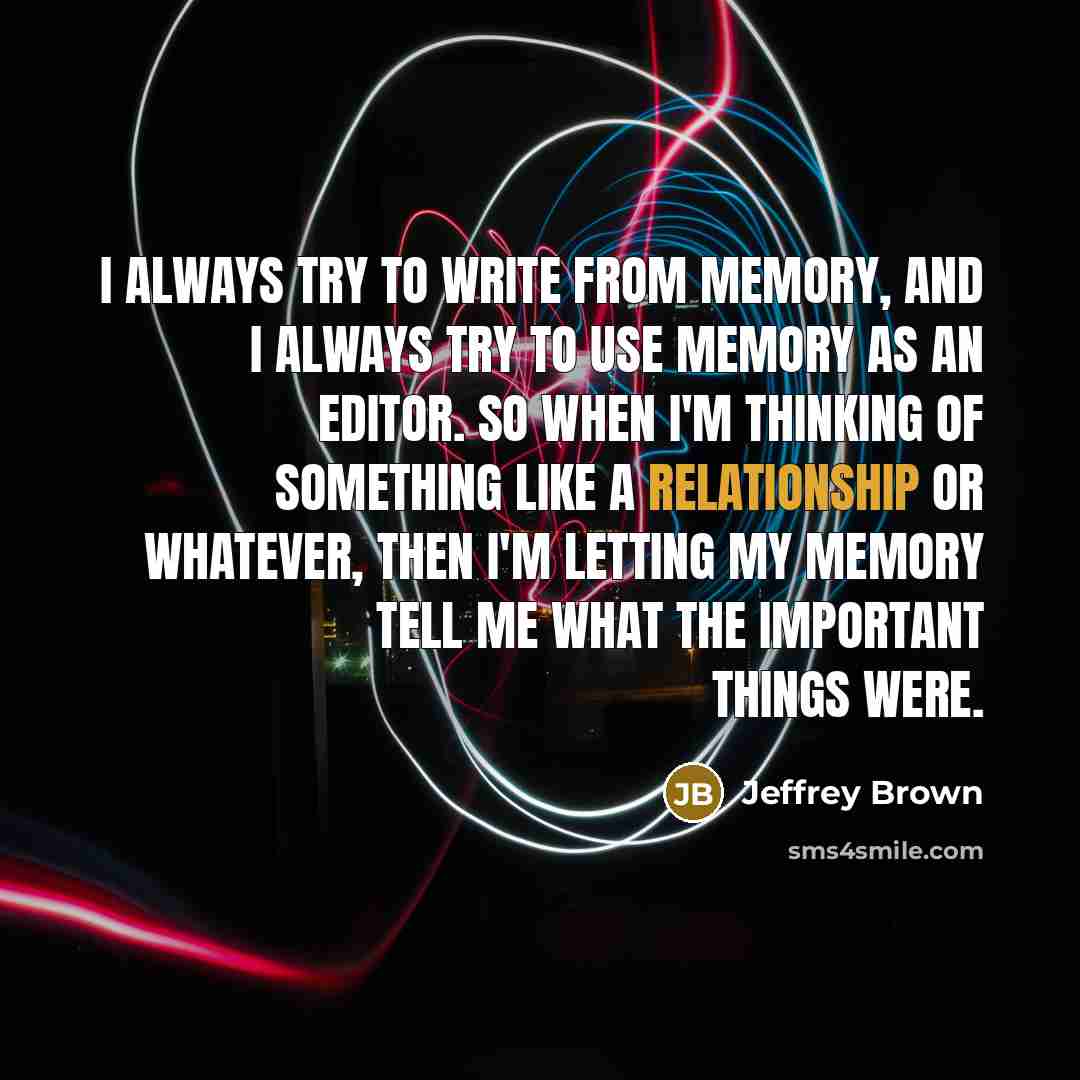“I always try to write from memory, and I always try to use memory as an editor. So when I'm thinking of something like a relationship or whatever, then I'm letting my memory tell me what the important things were.” quote by Jeffrey Brown