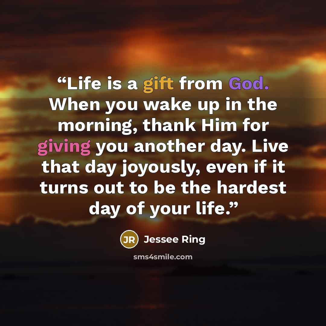 “Life is a gift from God. When you wake up in the morning, thank Him for giving you another day. Live that day joyously, even if it turns out to be the hardest day of your life.” quote by Jessee Ring