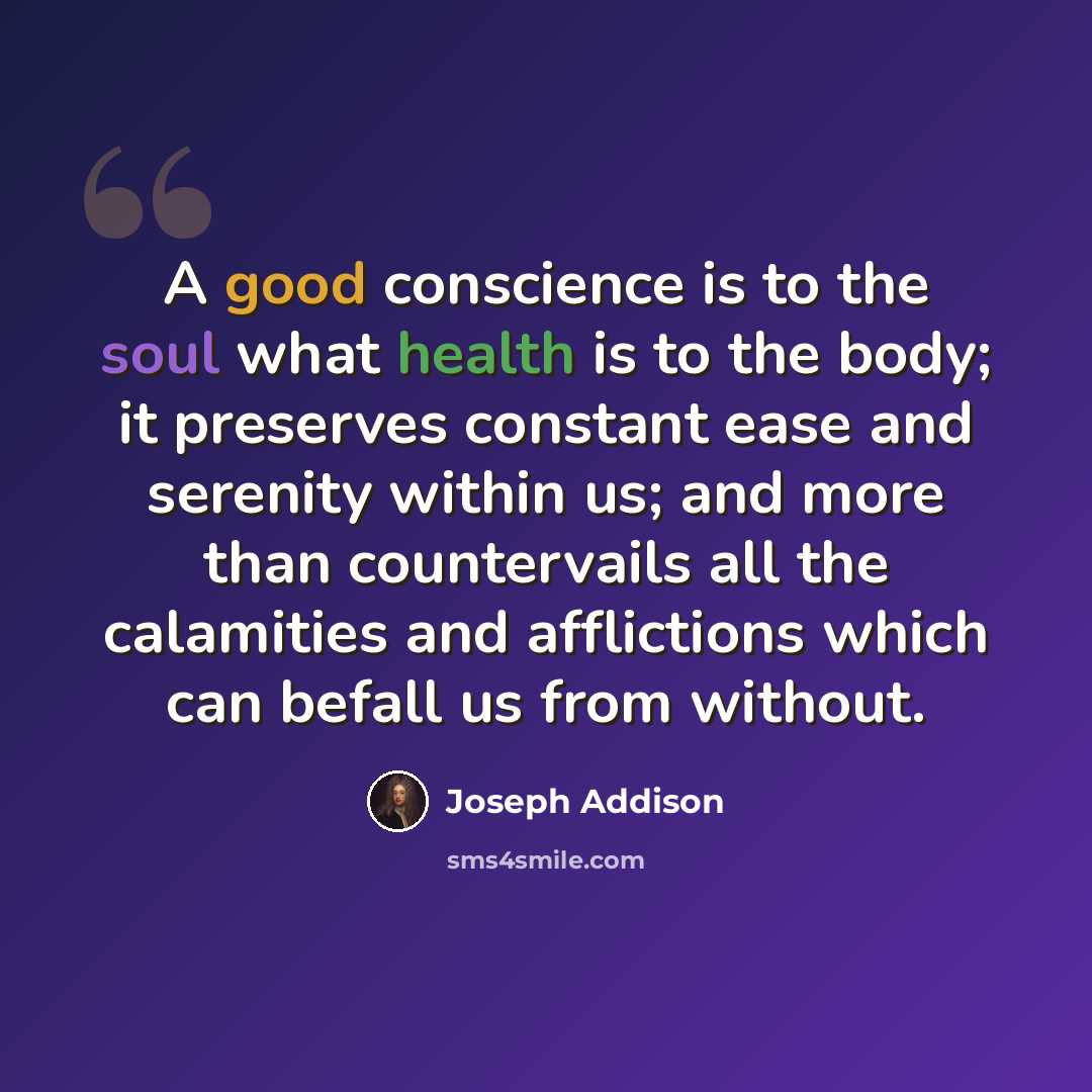 “A good conscience is to the soul what health is to the body; it preserves constant ease and serenity within us; and more than countervails all the calamities and afflictions which can befall us from without.” quote by Joseph Addison