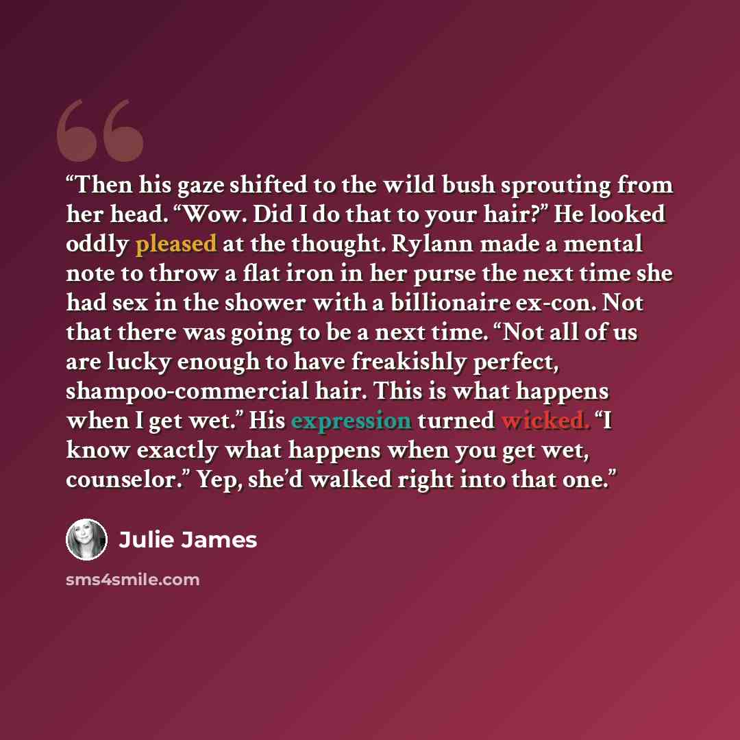 “Then his gaze shifted to the wild bush sprouting from her head. “Wow. Did I do that to your hair?” He looked oddly pleased at the thought. Rylann made a mental note to throw a flat iron in her purse the next time she had sex in the shower with a billionaire ex-con. Not that there was going to be a…” quote by Julie James