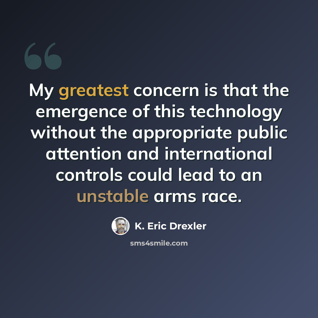 “My greatest concern is that the emergence of this technology without the appropriate public attention and international controls could lead to an unstable arms race.” quote by K. Eric Drexler