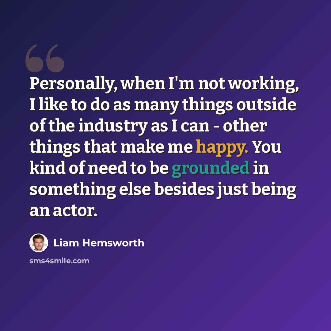 “Personally, when I'm not working, I like to do as many things outside of the industry as I can - other things that make me happy. You kind of need to be grounded in something else besides just being an actor.” quote by Liam Hemsworth