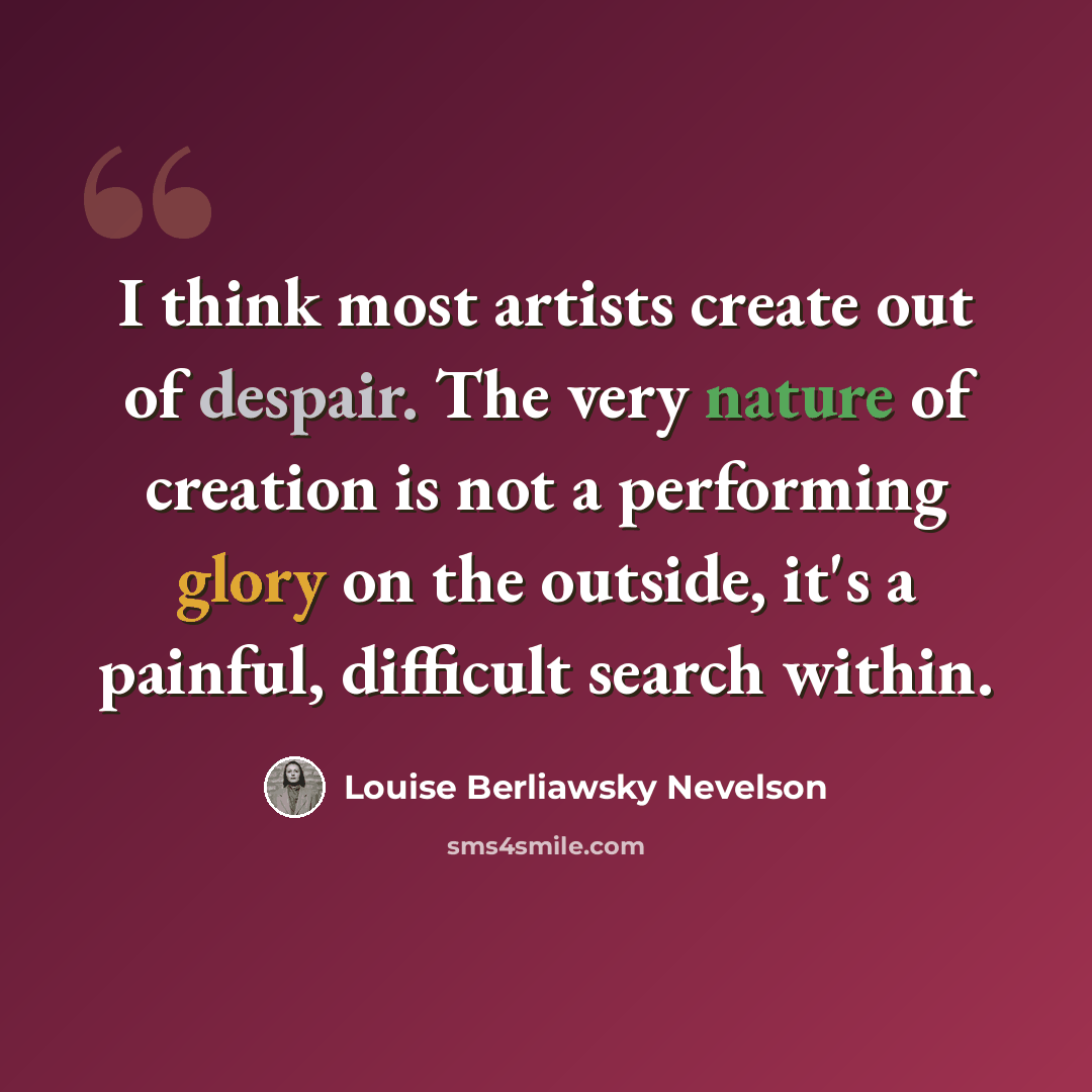 “I think most artists create out of despair. The very nature of creation is not a performing glory on the outside, it's a painful, difficult search within.” quote by Louise Berliawsky Nevelson