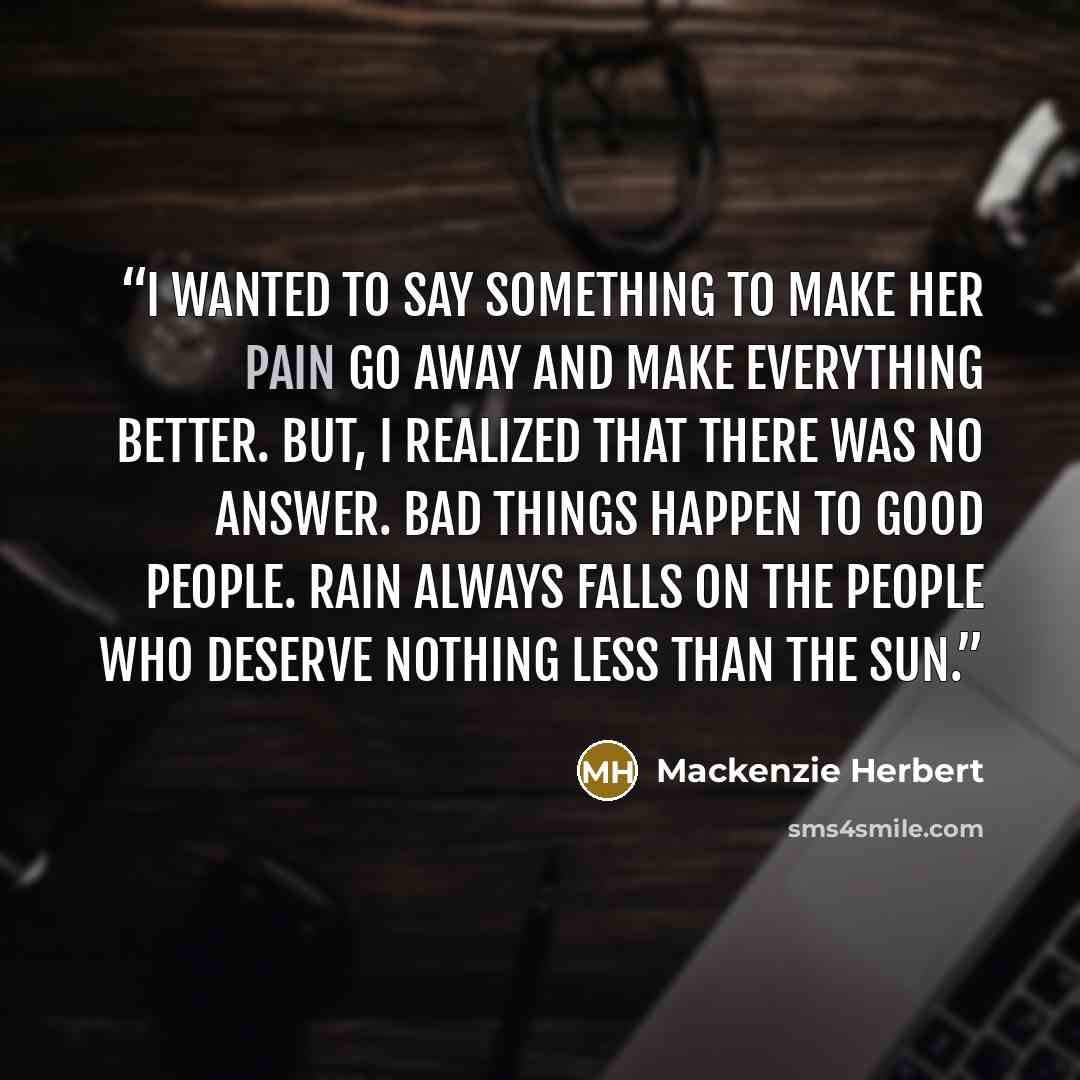 “I wanted to say something to make her pain go away and make everything better. But, I realized that there was no answer. Bad things happen to good people. Rain always falls on the people who deserve nothing less than the sun.” quote by Mackenzie Herbert