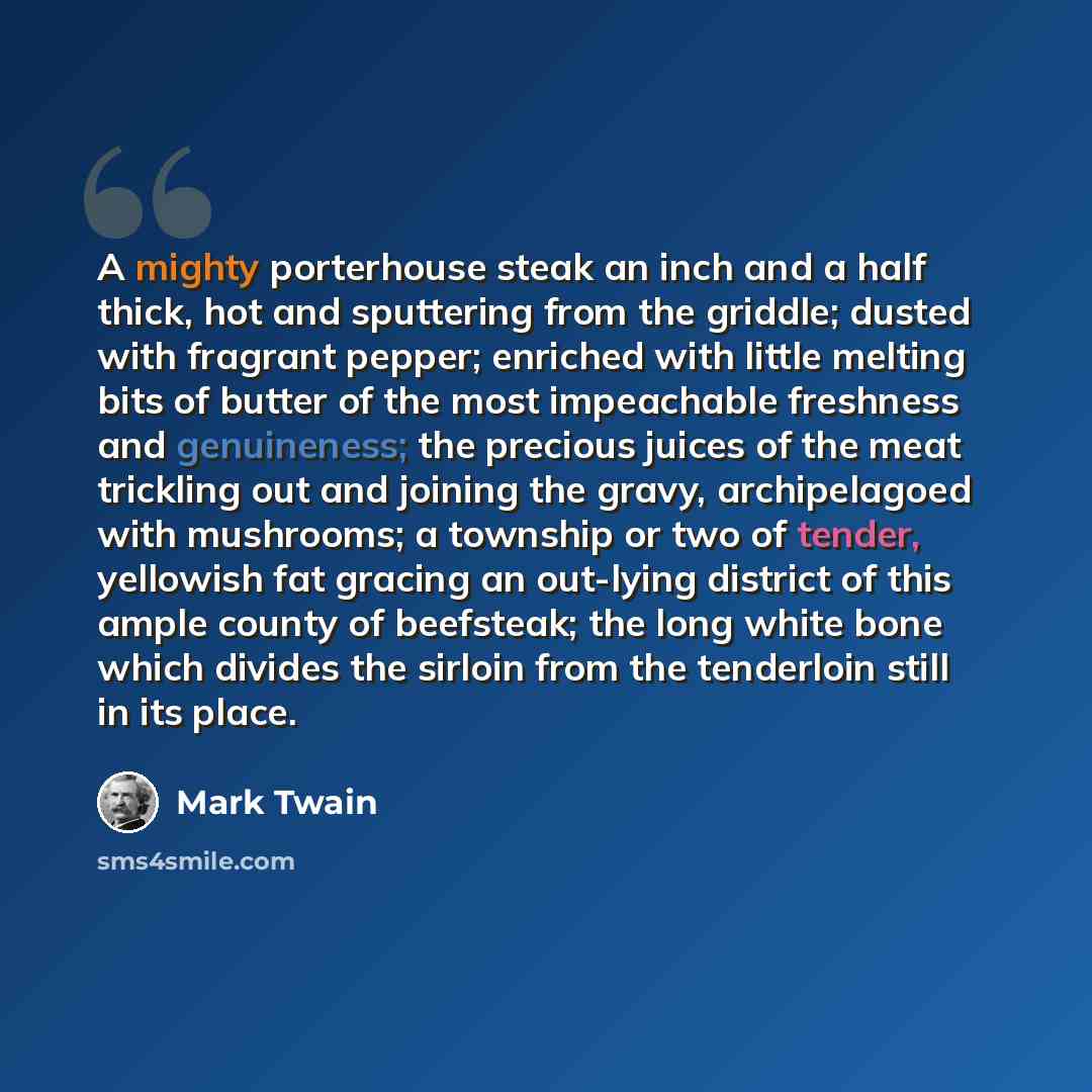 “A mighty porterhouse steak an inch and a half thick, hot and sputtering from the griddle; dusted with fragrant pepper; enriched with little melting bits of butter of the most impeachable freshness and genuineness; the precious juices of the meat trickling out and joining the gravy, archipelagoed…” quote by Mark Twain