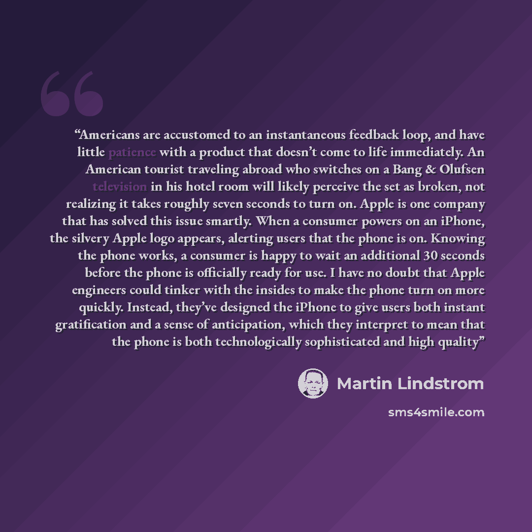 “Americans are accustomed to an instantaneous feedback loop, and have little patience with a product that doesn’t come to life immediately. An American tourist traveling abroad who switches on a Bang & Olufsen television in his hotel room will likely perceive the set as broken, not realizing it…” quote by Martin Lindstrom