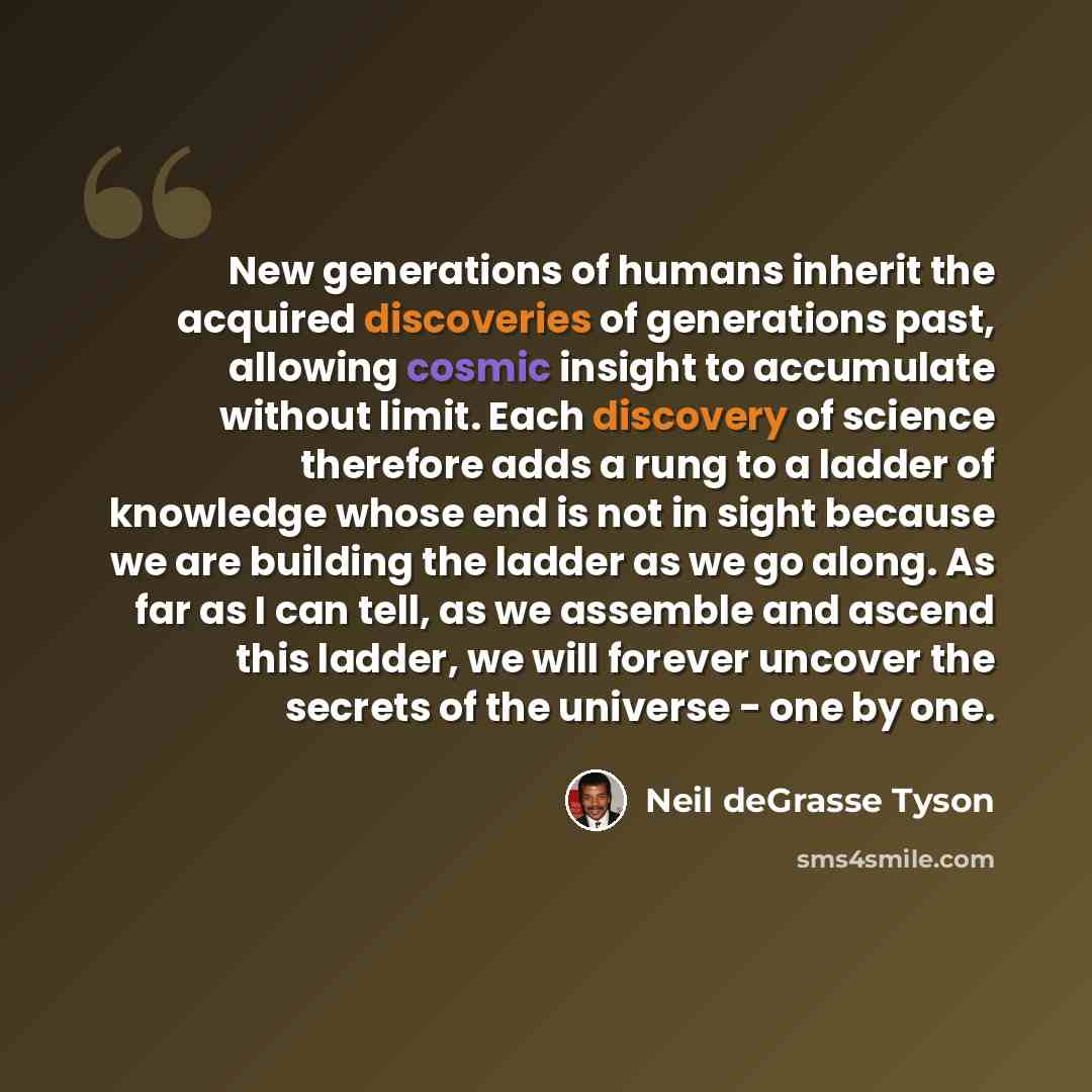 “New generations of humans inherit the acquired discoveries of generations past, allowing cosmic insight to accumulate without limit. Each discovery of science therefore adds a rung to a ladder of knowledge whose end is not in sight because we are building the ladder as we go along. As far as I can…” quote by Neil deGrasse Tyson