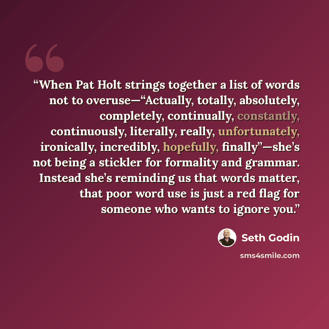 “When Pat Holt strings together a list of words not to overuse—“Actually, totally, absolutely, completely, continually, constantly, continuously, literally, really, unfortunately, ironically, incredibly, hopefully, finally”—she’s not being a stickler for formality and grammar. Instead she’s…” quote by Seth Godin