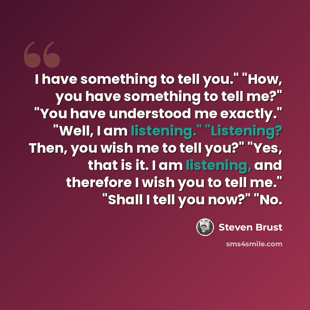 “I have something to tell you." "How, you have something to tell me?" "You have understood me exactly." "Well, I am listening." "Listening? Then, you wish me to tell you?" "Yes, that is it. I am listening, and therefore I wish you to tell me." "Shall I tell you now?" "No.” quote by Steven Brust