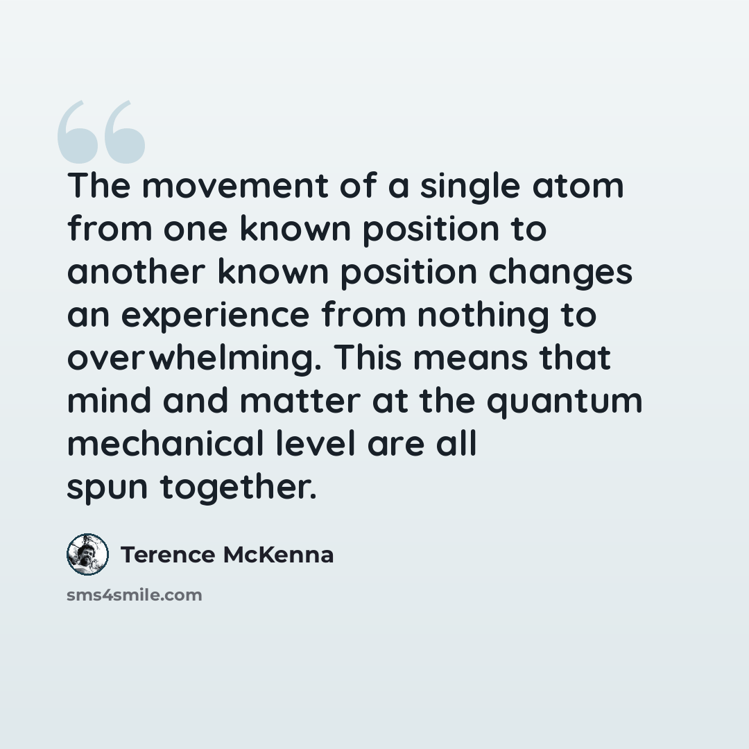 “The movement of a single atom from one known position to another known position changes an experience from nothing to overwhelming. This means that mind and matter at the quantum mechanical level are all spun together.” quote by Terence McKenna