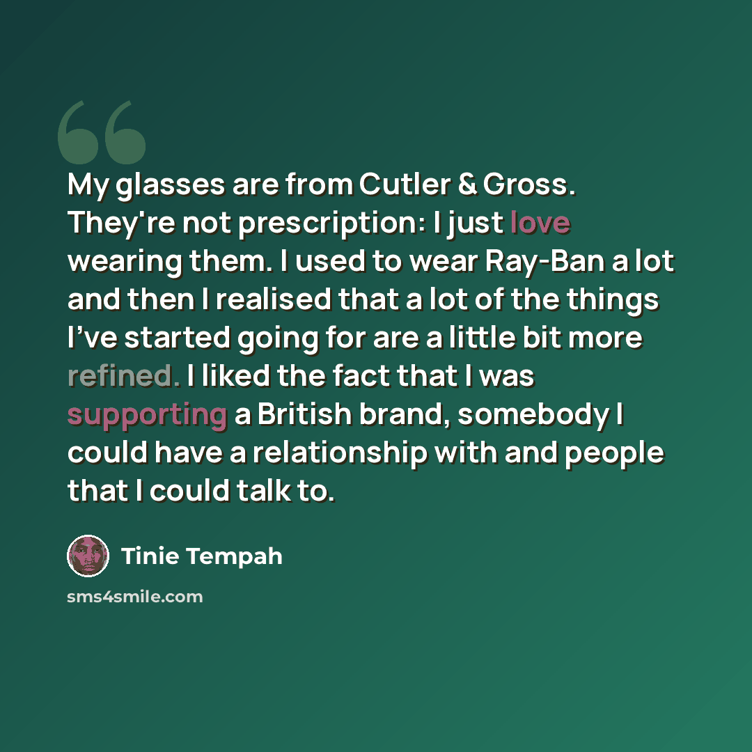 “My glasses are from Cutler & Gross. They're not prescription: I just love wearing them. I used to wear Ray-Ban a lot and then I realised that a lot of the things I've started going for are a little bit more refined. I liked the fact that I was supporting a British brand, somebody I could have a…” quote by Tinie Tempah