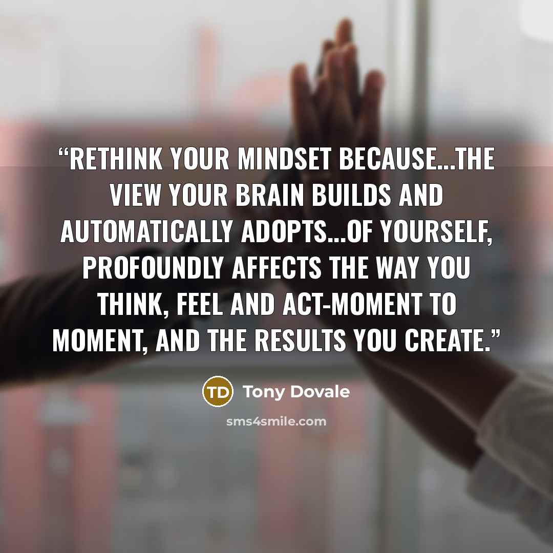 “Rethink Your Mindset because...The view your brain builds and automatically adopts...of yourself, profoundly affects the way you think, feel and act-moment to moment, and the results you create.” quote by Tony Dovale