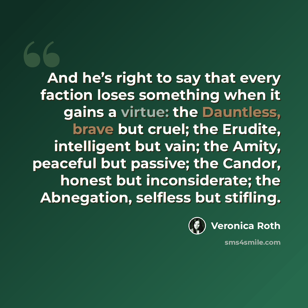 “And he’s right to say that every faction loses something when it gains a virtue: the Dauntless, brave but cruel; the Erudite, intelligent but vain; the Amity, peaceful but passive; the Candor, honest but inconsiderate; the Abnegation, selfless but stifling.” quote by Veronica Roth