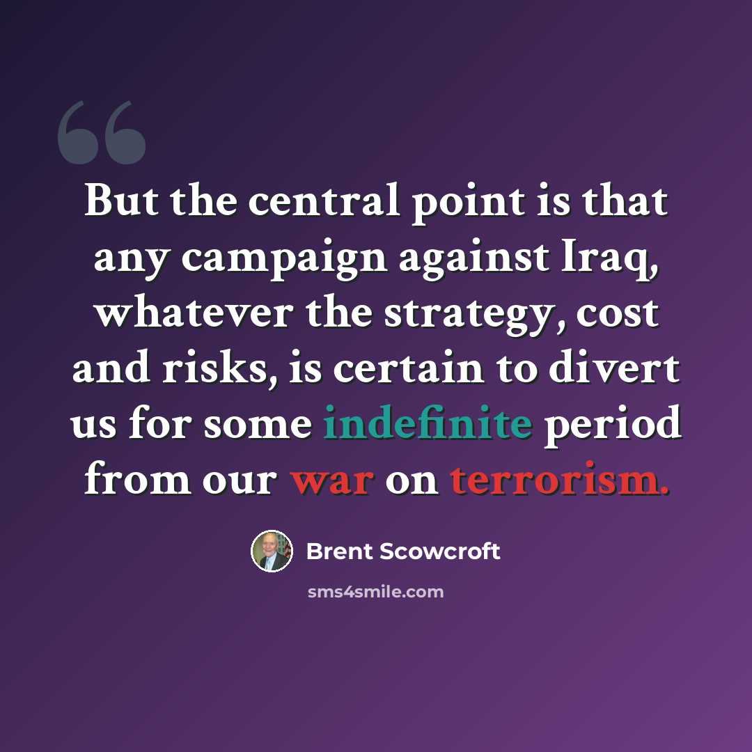 “But the central point is that any campaign against Iraq, whatever the strategy, cost and risks, is certain to divert us for some indefinite period from our war on terrorism.” quote by Brent Scowcroft