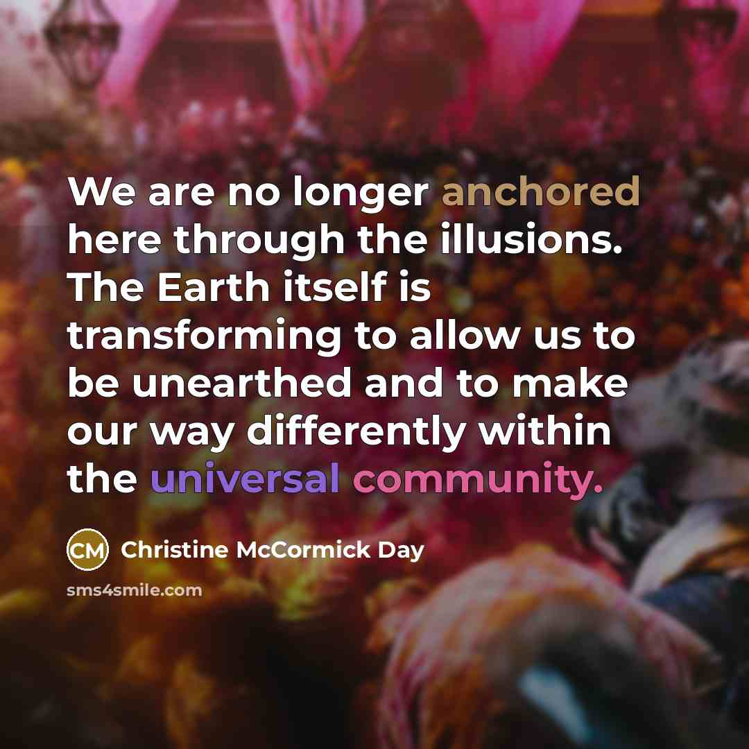 “We are no longer anchored here through the illusions. The Earth itself is transforming to allow us to be unearthed and to make our way differently within the universal community.” quote by Christine McCormick Day