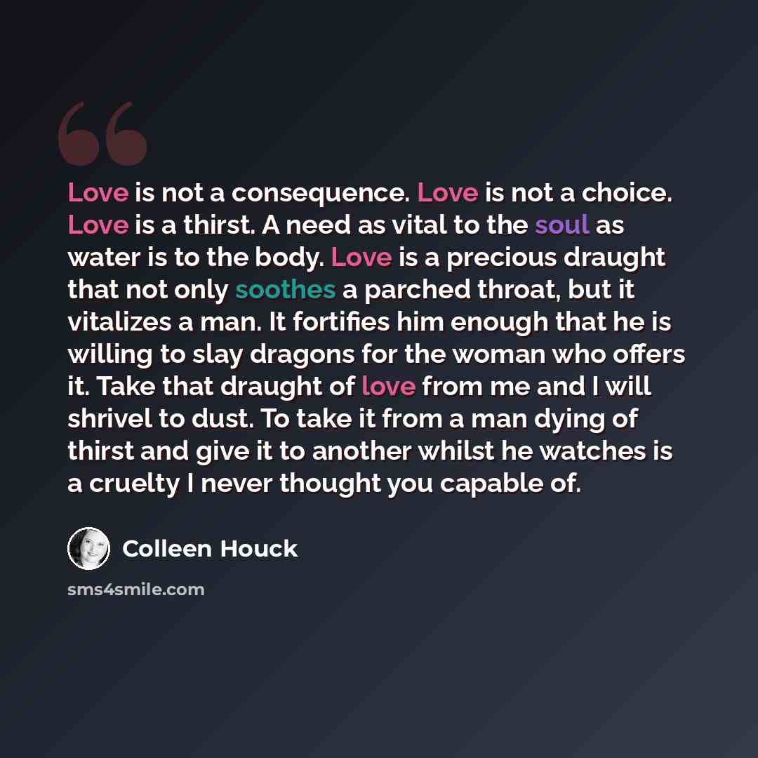 “Love is not a consequence. Love is not a choice. Love is a thirst. A need as vital to the soul as water is to the body. Love is a precious draught that not only soothes a parched throat, but it vitalizes a man. It fortifies him enough that he is willing to slay dragons for the woman who offers it…” quote by Colleen Houck