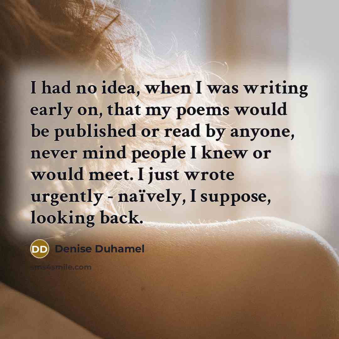 “I had no idea, when I was writing early on, that my poems would be published or read by anyone, never mind people I knew or would meet. I just wrote urgently - naïvely, I suppose, looking back.” quote by Denise Duhamel