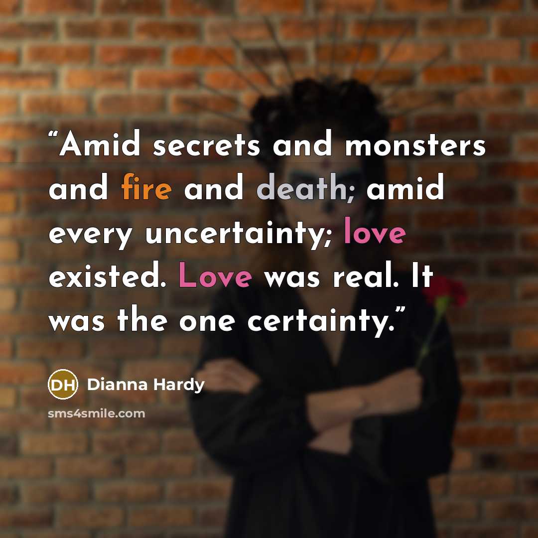 “Amid secrets and monsters and fire and death; amid every uncertainty; love existed. Love was real. It was the one certainty.” quote by Dianna Hardy