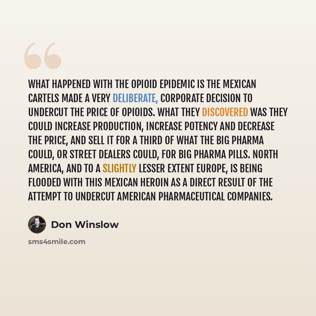“What happened with the opioid epidemic is the Mexican cartels made a very deliberate, corporate decision to undercut the price of opioids. What they discovered was they could increase production, increase potency and decrease the price, and sell it for a third of what the Big Pharma could, or…” quote by Don Winslow