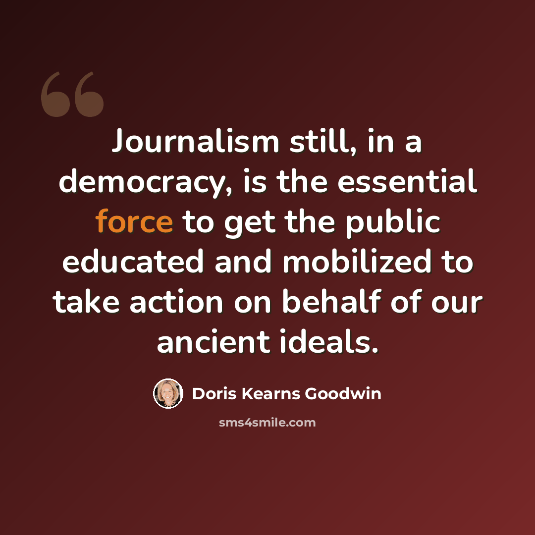 “Journalism still, in a democracy, is the essential force to get the public educated and mobilized to take action on behalf of our ancient ideals.” quote by Doris Kearns Goodwin