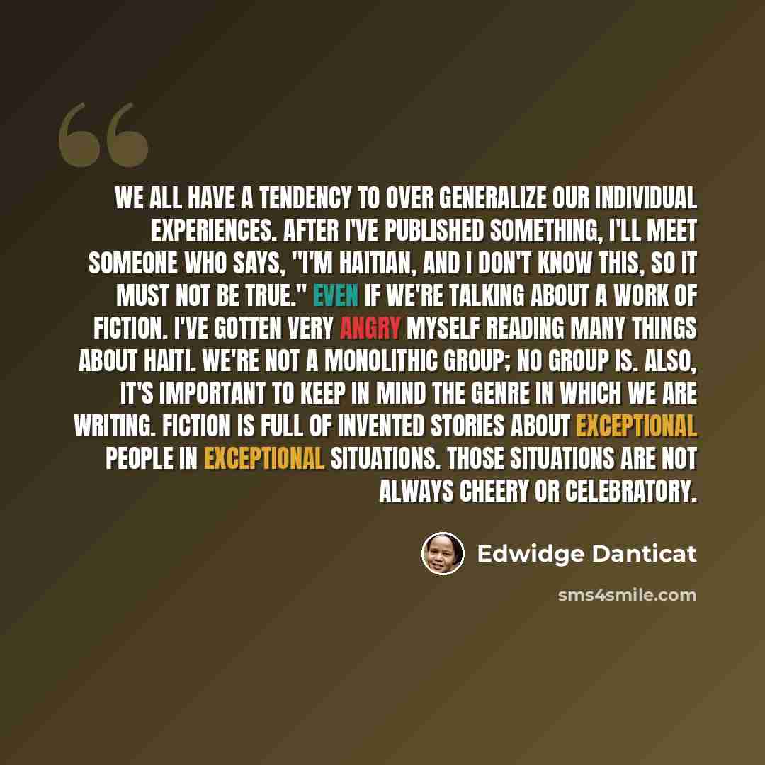 “We all have a tendency to over generalize our individual experiences. After I've published something, I'll meet someone who says, "I'm Haitian, and I don't know this, so it must not be true." Even if we're talking about a work of fiction. I've gotten very angry myself reading many things about…” quote by Edwidge Danticat