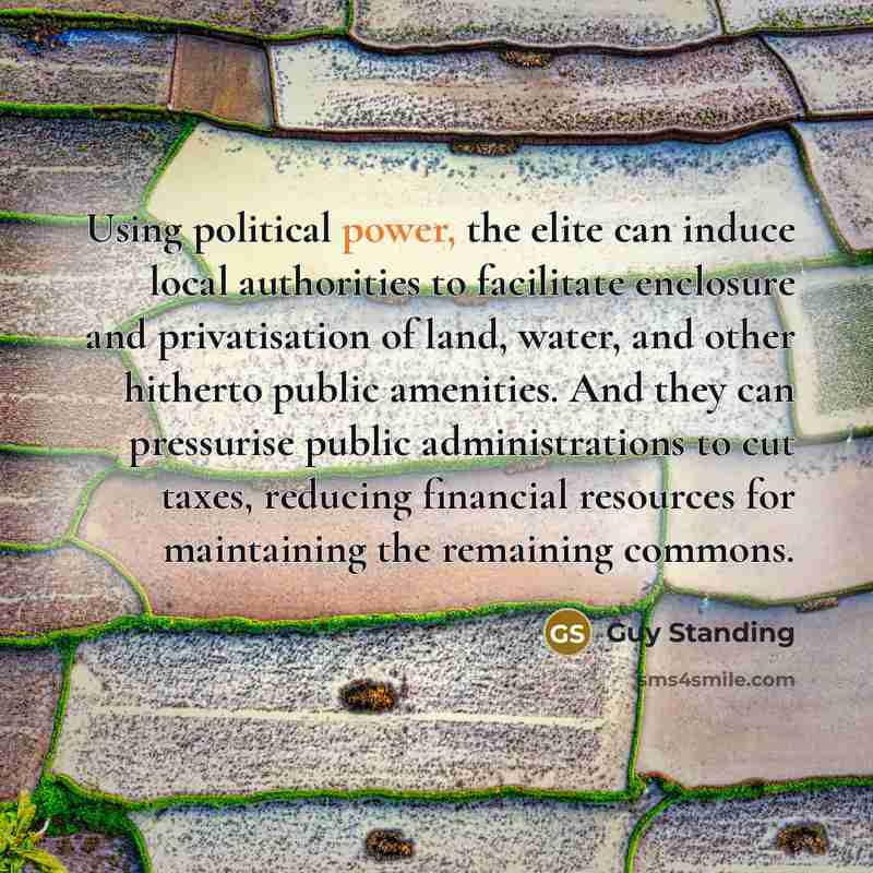“Using political power, the elite can induce local authorities to facilitate enclosure and privatisation of land, water, and other hitherto public amenities. And they can pressurise public administrations to cut taxes, reducing financial resources for maintaining the remaining commons.” quote by Guy Standing