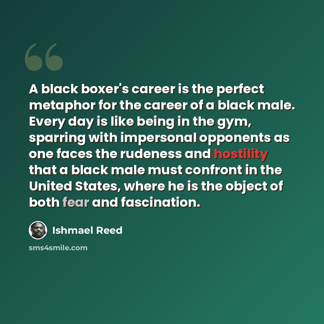 “A black boxer's career is the perfect metaphor for the career of a black male. Every day is like being in the gym, sparring with impersonal opponents as one faces the rudeness and hostility that a black male must confront in the United States, where he is the object of both fear and fascination.” quote by Ishmael Reed