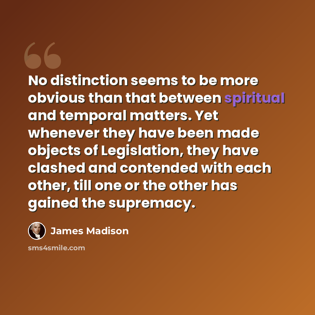 “No distinction seems to be more obvious than that between spiritual and temporal matters. Yet whenever they have been made objects of Legislation, they have clashed and contended with each other, till one or the other has gained the supremacy.” quote by James Madison