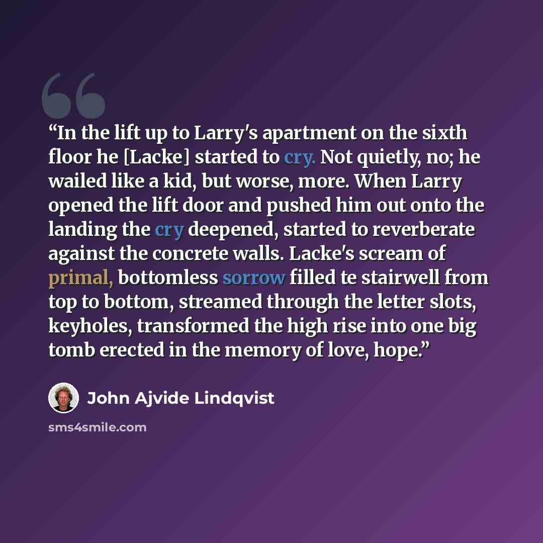 “In the lift up to Larry's apartment on the sixth floor he [Lacke] started to cry. Not quietly, no; he wailed like a kid, but worse, more. When Larry opened the lift door and pushed him out onto the landing the cry deepened, started to reverberate against the concrete walls. Lacke's scream of…” quote by John Ajvide Lindqvist