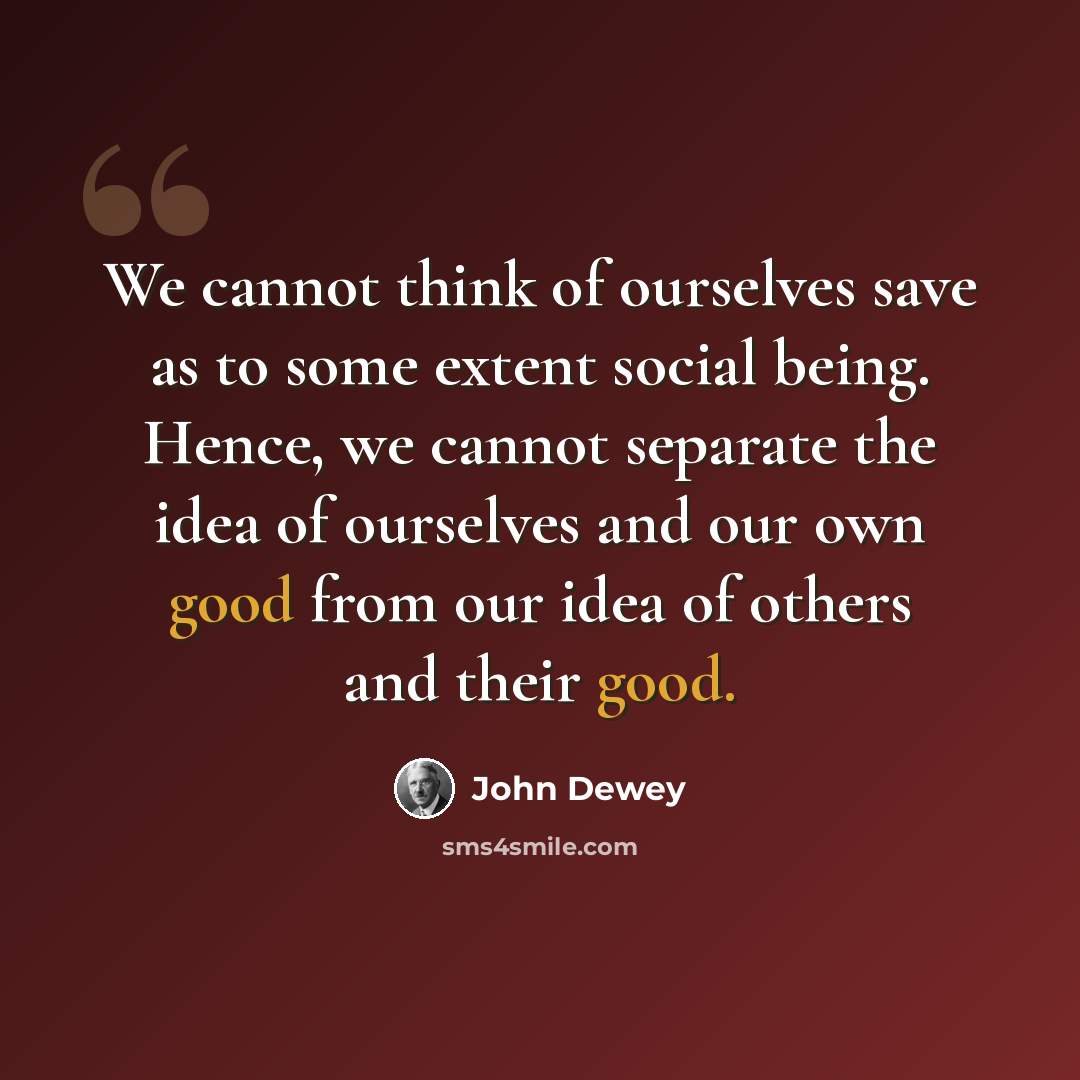 “We cannot think of ourselves save as to some extent social being. Hence, we cannot separate the idea of ourselves and our own good from our idea of others and their good.” quote by John Dewey